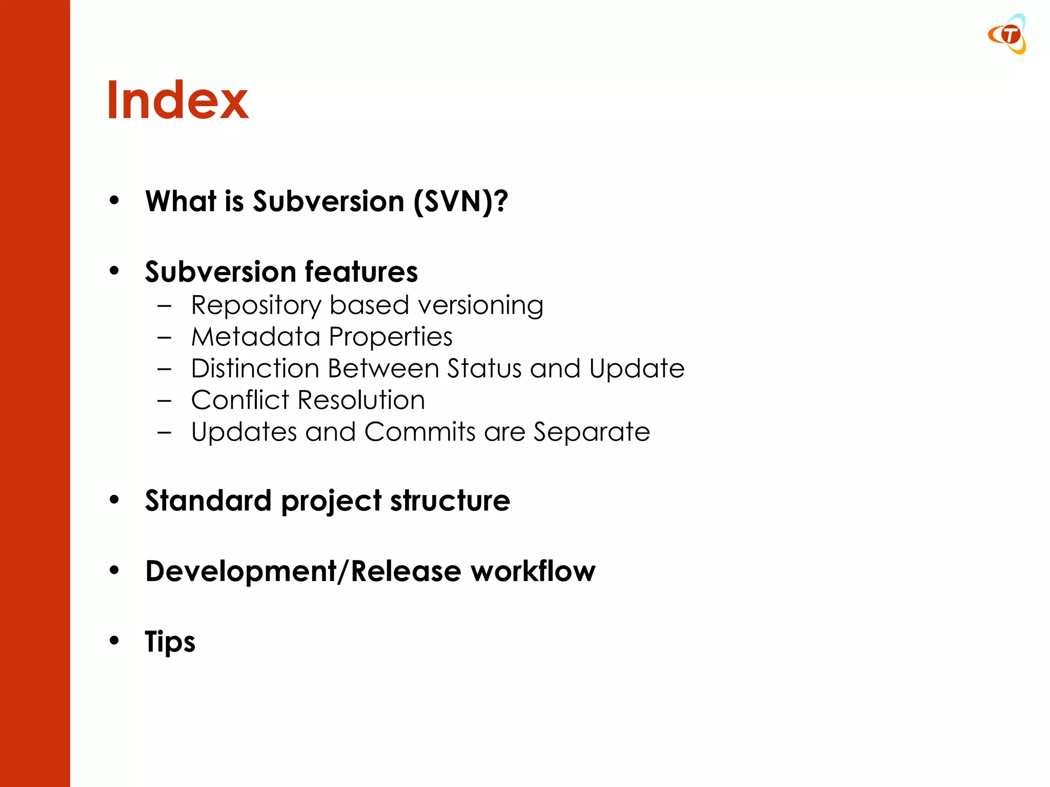 Index What is Subversion (SVN)? Subversion features Repository based versioning Metadata Properties Distinction Between Status and Update Conflict Resolution Updates and Commits are Separate Standard project structure Development/Release workflow Tips 