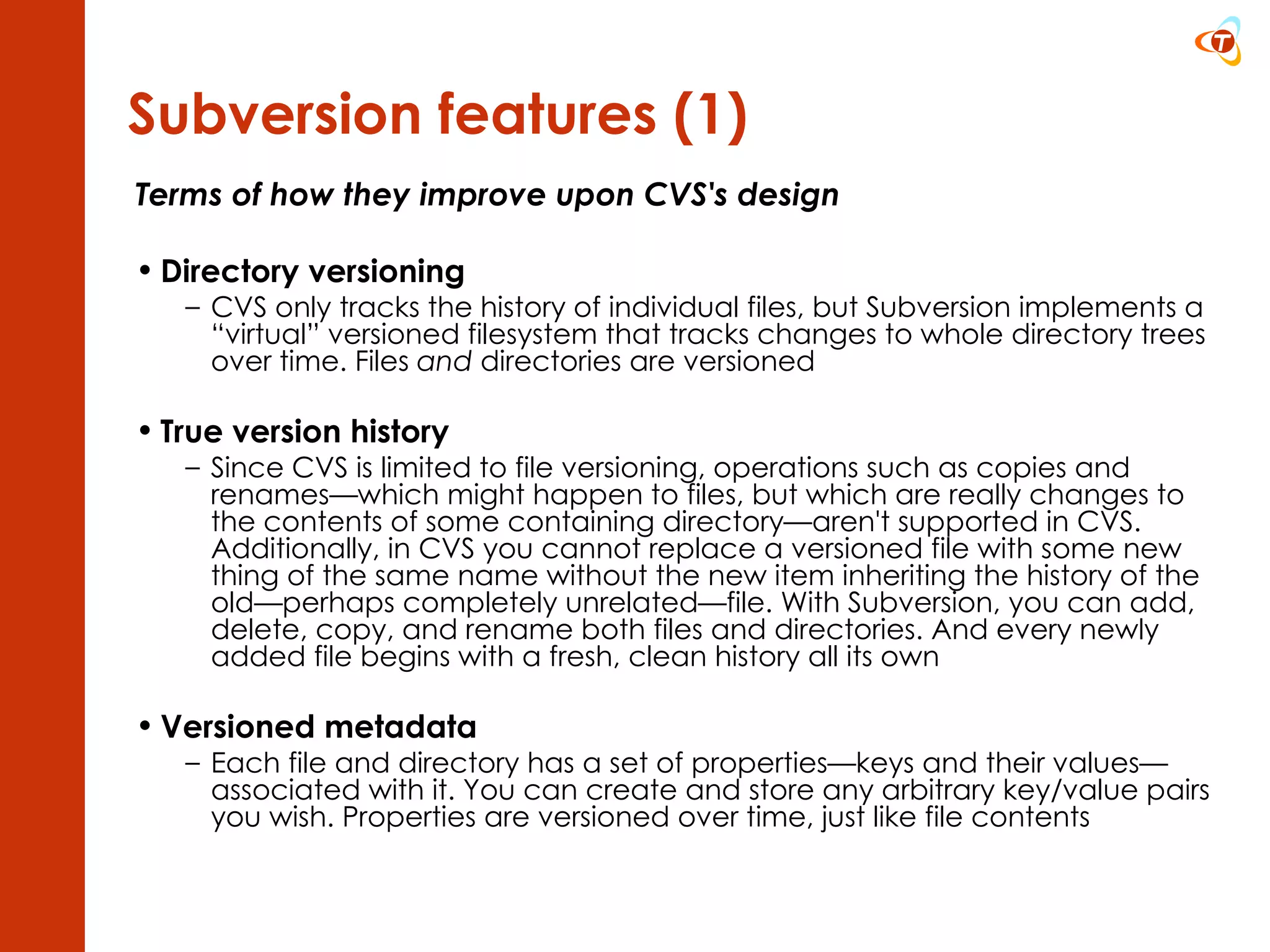 Terms of how they improve upon CVS's design Directory versioning CVS only tracks the history of individual files, but Subversion implements a “virtual” versioned filesystem that tracks changes to whole directory trees over time. Files  and  directories are versioned True version history Since CVS is limited to file versioning, operations such as copies and renames—which might happen to files, but which are really changes to the contents of some containing directory—aren't supported in CVS. Additionally, in CVS you cannot replace a versioned file with some new thing of the same name without the new item inheriting the history of the old—perhaps completely unrelated—file. With Subversion, you can add, delete, copy, and rename both files and directories. And every newly added file begins with a fresh, clean history all its own Versioned metadata Each file and directory has a set of properties—keys and their values—associated with it. You can create and store any arbitrary key/value pairs you wish. Properties are versioned over time, just like file contents Subversion features (1) 