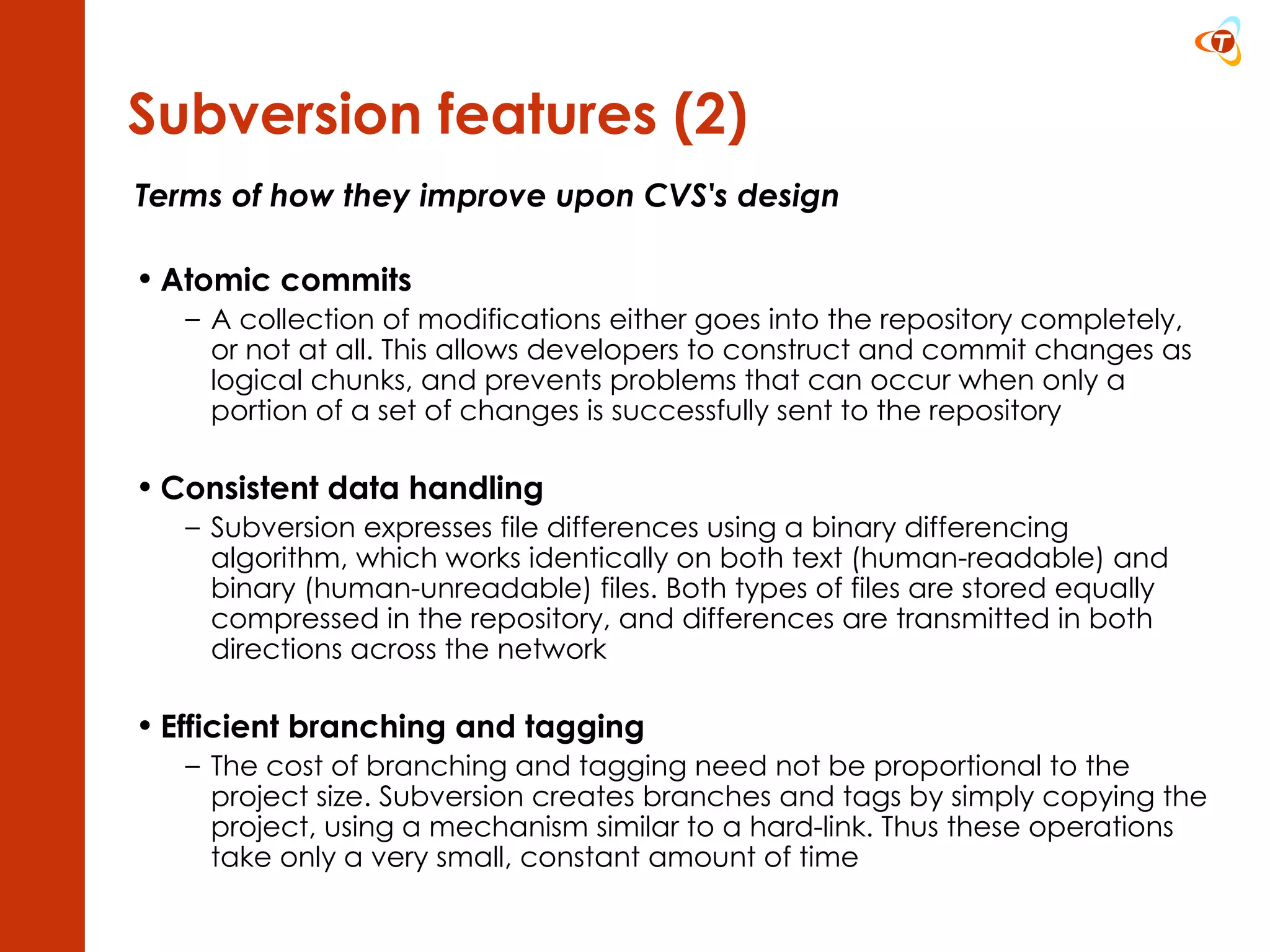 Terms of how they improve upon CVS's design Atomic commits A collection of modifications either goes into the repository completely, or not at all. This allows developers to construct and commit changes as logical chunks, and prevents problems that can occur when only a portion of a set of changes is successfully sent to the repository Consistent data handling Subversion expresses file differences using a binary differencing algorithm, which works identically on both text (human-readable) and binary (human-unreadable) files. Both types of files are stored equally compressed in the repository, and differences are transmitted in both directions across the network Efficient branching and tagging The cost of branching and tagging need not be proportional to the project size. Subversion creates branches and tags by simply copying the project, using a mechanism similar to a hard-link. Thus these operations take only a very small, constant amount of time Subversion features (2) 