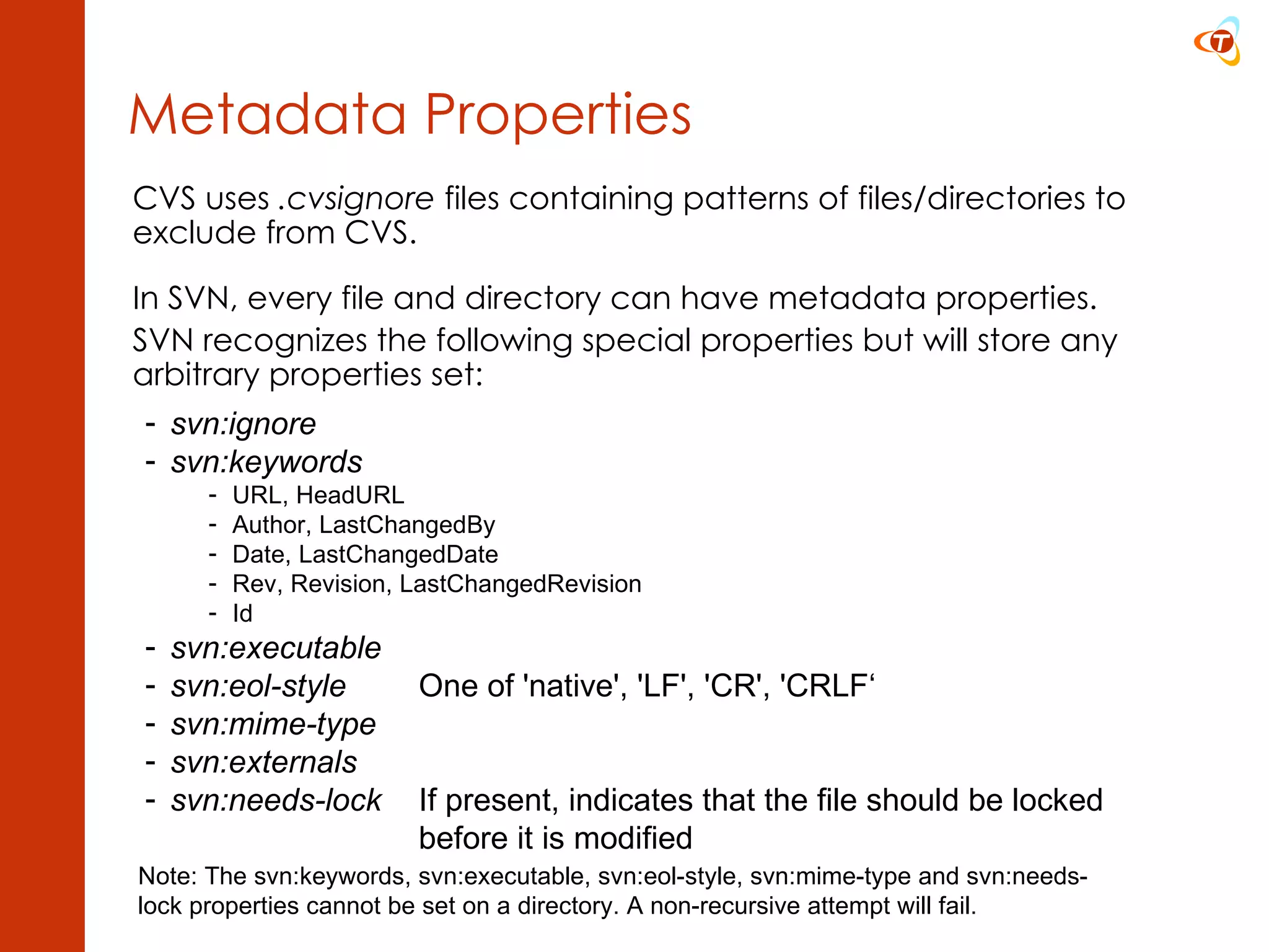 Metadata Properties CVS uses  .cvsignore  files containing patterns of files/directories to exclude from CVS. In SVN, every file and directory can have metadata properties. SVN recognizes the following special  properties but will store any arbitrary properties set: svn:ignore svn:keywords URL, HeadURL Author, LastChangedBy Date, LastChangedDate Rev, Revision, LastChangedRevision Id svn:executable svn:eol-style One of 'native', 'LF', 'CR', 'CRLF‘ svn:mime-type svn:externals svn:needs-lock   If present, indicates that the file should be locked before it is modified Note: The svn:keywords, svn:executable, svn:eol-style, svn:mime-type and svn:needs-lock properties cannot be set on a directory. A non-recursive attempt will fail. 