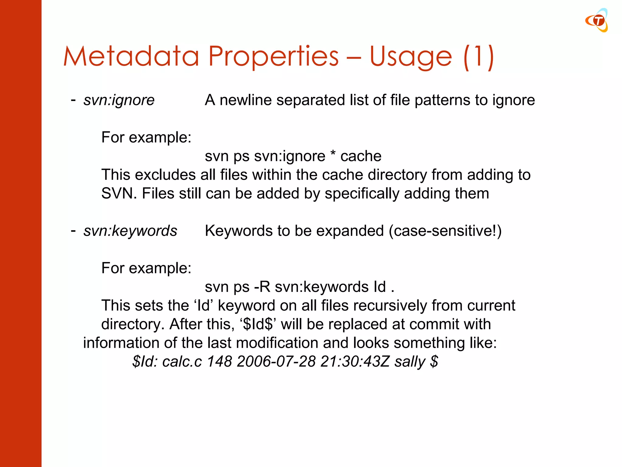 Metadata Properties – Usage (1) svn:ignore A newline separated list of file patterns to ignore For example: svn ps svn:ignore * cache This excludes all files within the cache directory from adding to  SVN. Files still can be added by specifically adding them svn:keywords Keywords to be expanded (case-sensitive!) For example: svn ps -R svn:keywords Id . This sets the ‘Id’ keyword on all files recursively from current  directory. After this, ‘$Id$’ will be replaced at commit with  information of the last modification and looks something like:   $Id: calc.c 148 2006-07-28 21:30:43Z sally $ 