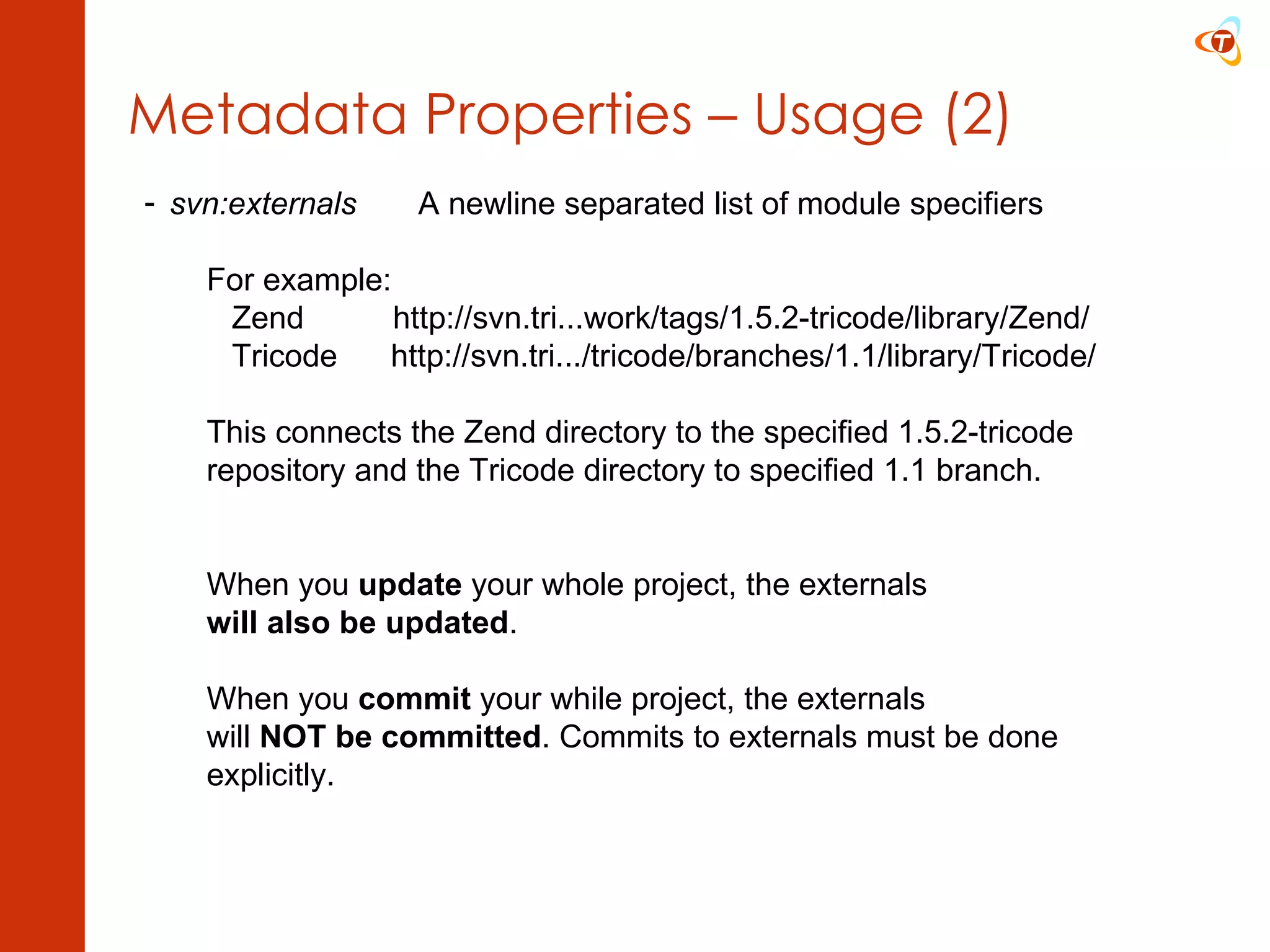 Metadata Properties – Usage (2) svn:externals A newline separated list of module specifiers For example:   Zend  http://svn.tri...work/tags/1.5.2-tricode/library/Zend/   Tricode  http://svn.tri.../tricode/branches/1.1/library/Tricode/ This connects the Zend directory to the specified 1.5.2-tricode  repository and the Tricode directory to specified 1.1 branch. When you  update  your whole project, the externals will also be updated . When you  commit  your while project, the externals will  NOT be committed . Commits to externals must be done  explicitly. 