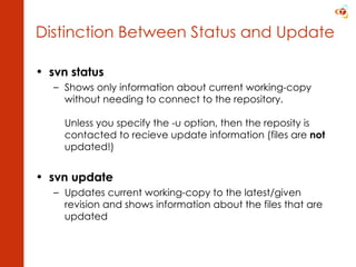 svn status Shows only information about current working-copy without needing to connect to the repository. Unless you specify the -u option, then the reposity is contacted to recieve update information (files are  not  updated!) svn update Updates current working-copy to the latest/given revision and shows information about the files that are updated Distinction Between Status and Update 