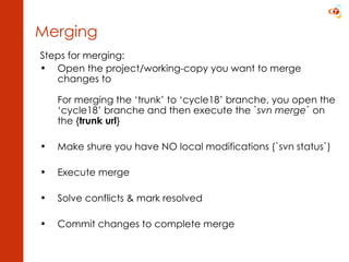 Steps for merging: Open the project/working-copy you want to merge changes to For merging the ‘trunk’ to ‘cycle18’ branche, you open the ‘cycle18’ branche and then execute the ` svn merge ` on the { trunk url } Make shure you have NO local modifications (`svn status`) Execute merge Solve conflicts & mark resolved Commit changes to complete merge Merging 