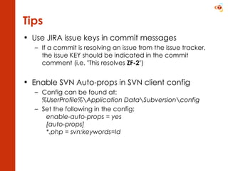 Use JIRA issue keys in commit messages If a commit is resolving an issue from the issue tracker, the issue KEY should be indicated in the commit comment (i.e. "This resolves  ZF-2 ") Enable SVN Auto-props in SVN client config Config can be found at: %UserProfile%\Application Data\Subversion\config Set the following in the config: enable-auto-props = yes [auto-props] *.php = svn:keywords=Id  Tips 