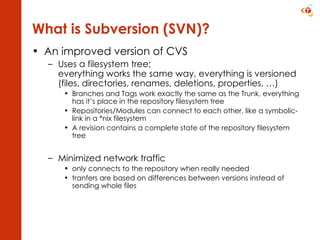 An improved version of CVS Uses a filesystem   tree; everything works the same way, everything is versioned (files, directories, renames, deletions, properties, …) Branches and Tags work exactly the same as the Trunk, everything has it’s place in the repository filesystem tree Repositories/Modules can connect to each other, like a symbolic-link in a *nix filesystem A revision contains a complete state of the repository filesystem tree Minimized network traffic only connects to the repository when really needed tranfers are based on differences between versions instead of sending whole files What is Subversion (SVN)? 