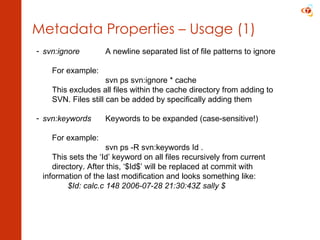 Metadata Properties – Usage (1) svn:ignore A newline separated list of file patterns to ignore For example: svn ps svn:ignore * cache This excludes all files within the cache directory from adding to  SVN. Files still can be added by specifically adding them svn:keywords Keywords to be expanded (case-sensitive!) For example: svn ps -R svn:keywords Id . This sets the ‘Id’ keyword on all files recursively from current  directory. After this, ‘$Id$’ will be replaced at commit with  information of the last modification and looks something like:   $Id: calc.c 148 2006-07-28 21:30:43Z sally $ 