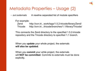 Metadata Properties – Usage (2) svn:externals A newline separated list of module specifiers For example:   Zend  http://svn.tri...work/tags/1.5.2-tricode/library/Zend/   Tricode  http://svn.tri.../tricode/branches/1.1/library/Tricode/ This connects the Zend directory to the specified 1.5.2-tricode  repository and the Tricode directory to specified 1.1 branch. When you  update  your whole project, the externals will also be updated . When you  commit  your while project, the externals will  NOT be committed . Commits to externals must be done  explicitly. 