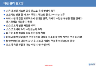 2 
- Internal Use Only - 
버전 관리 필요성 기존의 파일 시스템 공유 등으로 문제 발생시 복구 프로젝트 진행 중 과거의 특정 시점으로 돌아가야 하는 경우 여러 사람이 같은 프로젝트에 참여할 경우, 각자가 수정한 부분을 팀원 전체가 동기화하는 과정을 자동화 소스 코드의 변경 사항을 추적 소스 코드에서 누가 수정했는지 추적 대규모 수정 작업을 더욱 안전하게 진행 마이너 버전(branch)로 프로젝트에 영향을 최소화 하면서 새로운 부분을 개발 병합(merge)로 검증이 끝난 후 새로이 개발된 부분을 메인코드에 통합 코드의 특정 부분에 대한 수정 사항 확인(diff)  