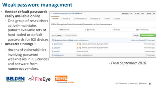 © 2017 Belden Inc. | belden.com | @BeldenInc 11
Weak password management
• Vendor default passwords
easily available online
− One group of researchers
actively maintains
publicly available lists of
hard-coded or default
passwords for ICS devices
• Research findings –
− dozens of vulnerabilities
involving password
weaknesses in ICS devices
and software from
numerous vendors.
- From September 2016
 