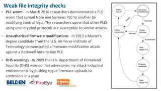 © 2017 Belden Inc. | belden.com | @BeldenInc 12
Weak file integrity checks
• PLC worm - In March 2016 researchers demonstrated a PLC
worm that spread from one Siemens PLC to another by
modifying control logic. The researchers opine that other PLCs
using unencrypted protocols are susceptible to similar attacks.
• Unauthorized firmware modifications - In 2013 a Master's
degree candidate from the U.S. Air Force Institute of
Technology demonstrated a firmware modification attack
against a Rockwell Automation PLC.
• DHS warnings - In 2009 the U.S. Department of Homeland
Security (DHS) warned that adversaries my attack industrial
environments by pushing rogue firmware uploads to
controllers in a plant.
 