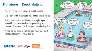 © 2017 Belden Inc. | belden.com | @BeldenInc 18
Signatures – Depth Matters
18
• Depth more important than Breadth
• Breadth with no depth has little to no value
• A signature that validates a single byte
should not be toted as ‘supporting that
protocol’ – need to disregard marketing fluff
• Need to question claims like “We support
500 protocols” – how deep?
 