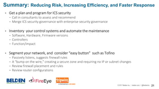 © 2017 Belden Inc. | belden.com | @BeldenInc 21
• Get a plan and program for ICS security
− Call in consultants to assess and recommend
− Merge ICS security governance with enterprise security governance
• Inventory your control systems and automate the maintenance
− Software, Hardware, Firmware versions
− Controllers
− Function/impact
• Segment your network, and consider “easy button” such as Tofino
− Passively listens, suggests firewall rules
− A “bump on the wire,” creating a secure zone and requiring no IP or subnet changes
− Review firewall placement and rules
− Review router configurations
Summary: Reducing Risk, Increasing Efficiency, and Faster Response
 