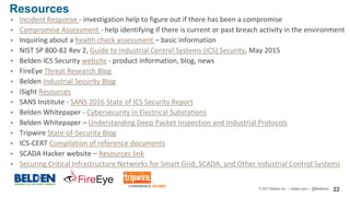© 2017 Belden Inc. | belden.com | @BeldenInc 22
• Incident Response - investigation help to figure out if there has been a compromise
• Compromise Assessment - help identifying if there is current or past breach activity in the environment
• Inquiring about a health check assessment – basic information
• NIST SP 800-82 Rev 2, Guide to Industrial Control Systems (ICS) Security, May 2015
• Belden ICS Security website - product information, blog, news
• FireEye Threat Research Blog
• Belden Industrial Security Blog
• iSight Resources
• SANS Institute - SANS 2016 State of ICS Security Report
• Belden Whitepaper - Cybersecurity in Electrical Substations
• Belden Whitepaper – Understanding Deep Packet Inspection and Industrial Protocols
• Tripwire State-of-Security Blog
• ICS-CERT Compilation of reference documents
• SCADA Hacker website – Resources link
• Securing Critical Infrastructure Networks for Smart Grid, SCADA, and Other Industrial Control Systems
Resources
 