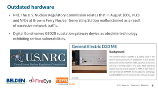 © 2017 Belden Inc. | belden.com | @BeldenInc 9
Outdated hardware
• NRC The U.S. Nuclear Regulatory Commission relates that in August 2006, PLCs
and VFDs at Browns Ferry Nuclear Generating Station malfunctioned as a result
of excessive network traffic.
• Digital Bond names GED20 substation gateway device as obsolete technology
exhibiting serious vulnerabilities.
 