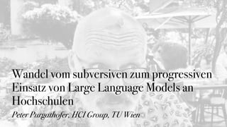 Wandel vom subversiven zum progressiven
Einsatz von Large Language Models an
Hochschulen
Peter Purgathofer, HCI Group, TU Wien
 