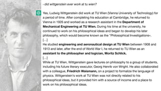 › did wittgenstein ever work at tu wien?
Yes, Ludwig Wittgenstein did work at TU Wien (Vienna University of Technology) for
a period of time. After completing his education at Cambridge, he returned to
Vienna in 1926 and worked as a research assistant in the Department of
Mechanical Engineering at TU Wien. During his time at the university, he
continued to work on his philosophical ideas and began to develop his later
philosophy, which would become known as the "Philosophical Investigations«.
[…]
He studied engineering and aeronautical design at TU Wien between 1908 and
1913 and later, after the end of World War I, he returned to TU Wien as an
assistant to the philosopher and logician, Moritz Schlick.
[…]
While at TU Wien, Wittgenstein gave lectures on philosophy to a group of students,
including his future literary executor, Georg Henrik von Wright. He also collaborated
with a colleague, Friedrich Waismann, on a project to formalize the language of
physics. Wittgenstein's work at TU Wien was not directly related to his
philosophical ideas, but it provided him with a source of income and a place to
work on his philosophical ideas.
 
