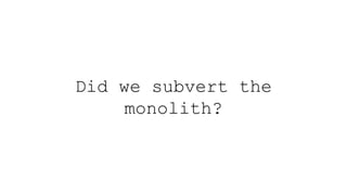Did we subvert the
monolith?
 