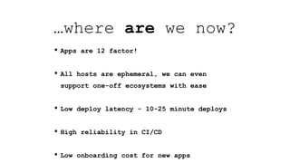 • Apps are 12 factor!
• All hosts are ephemeral, we can even
support one-off ecosystems with ease
• Low deploy latency - 10-25 minute deploys
• High reliability in CI/CD
• Low onboarding cost for new apps
…where are we now?
 