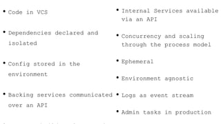 • Code in VCS
• Dependencies declared and
isolated
• Config stored in the
environment
• Backing services communicated
over an API
• Internal Services available
via an API
• Concurrency and scaling
through the process model
• Ephemeral
• Environment agnostic
• Logs as event stream
• Admin tasks in production
 