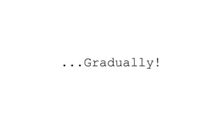 ...Gradually!
 