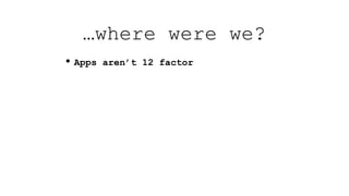 • Apps aren’t 12 factor
…where were we?
 
