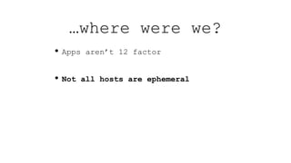 • Apps aren’t 12 factor
• Not all hosts are ephemeral
…where were we?
 