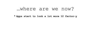 …where are we now?
• Apps start to look a lot more 12 factor-y
 