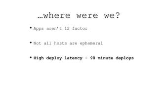 • Apps aren’t 12 factor
• Not all hosts are ephemeral
• High deploy latency - 90 minute deploys
…where were we?
 