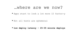 …where are we now?
• Apps start to look a lot more 12 factor-y
• Not all hosts are ephemeral
• Low deploy latency - 25-35 minute deploys
 