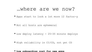 …where are we now?
• Apps start to look a lot more 12 factor-y
• Not all hosts are ephemeral
• Low deploy latency - 25-35 minute deploys
• High reliability in CI/CD, not yet CD
• Low onboarding cost for new apps
 