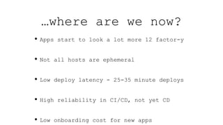 …where are we now?
• Apps start to look a lot more 12 factor-y
• Not all hosts are ephemeral
• Low deploy latency - 25-35 minute deploys
• High reliability in CI/CD, not yet CD
• Low onboarding cost for new apps
 
