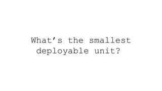 What’s the smallest
deployable unit?
 