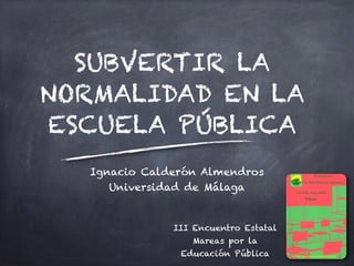 SUBVERTIR LA
NORMALIDAD EN LA
ESCUELA PÚBLICA
Ignacio Calderón Almendros
Universidad de Málaga
III Encuentro Estatal
Mareas por la
Educación Pública
 