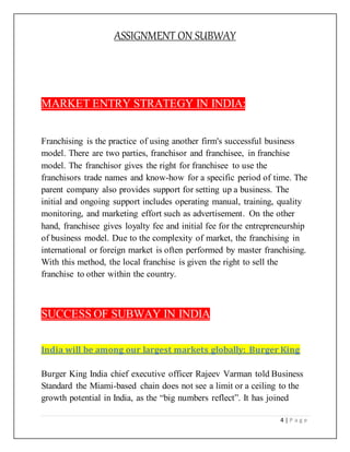 ASSIGNMENT ON SUBWAY
4 | P a g e
MARKET ENTRY STRATEGY IN INDIA:
Franchising is the practice of using another firm's successful business
model. There are two parties, franchisor and franchisee, in franchise
model. The franchisor gives the right for franchisee to use the
franchisors trade names and know-how for a specific period of time. The
parent company also provides support for setting up a business. The
initial and ongoing support includes operating manual, training, quality
monitoring, and marketing effort such as advertisement. On the other
hand, franchisee gives loyalty fee and initial fee for the entrepreneurship
of business model. Due to the complexity of market, the franchising in
international or foreign market is often performed by master franchising.
With this method, the local franchise is given the right to sell the
franchise to other within the country.
SUCCESS OF SUBWAY IN INDIA
India will be among our largest markets globally: Burger King
Burger King India chief executive officer Rajeev Varman told Business
Standard the Miami-based chain does not see a limit or a ceiling to the
growth potential in India, as the “big numbers reflect”. It has joined
 