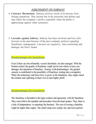ASSIGNMENT ON SUBWAY
8 | P a g e
4. Currency fluctuations. Subway receives much of its income from
foreign operations. That income has to be converted into dollars and
may affect the company’s profits, especially when the dollar is
appreciating against other currencies.
5. Lawsuits against Subway. Subway has been involved and lost a few
lawsuits in the past because of the poor company policies regarding
franchisees management. Lawsuits are expensive, time consuming and
damages the firm’s brand.
Disadvantages for franchisor
Even if there are lotsofbenefits, several drawbacks are also emerged. With the
limited control, the quality offranchisee might not be met which, in turn, can
damages the reputation of franchise. Among ofall disadvantages, the greatest
concern iscontributed to the possibility of franchisee turning into a competitor.
When the technology and know-how isgiven to the franchisee, they might cancel
the contract and operating ontheir own to earn higher profit.
Disadvantages for franchisee
The franchisee isbounded to the legal contract and agreement with the franchisor.
They must followthe standard and procedure from the head quarter. Thus, there is
a lack ofindependence in operating the business. The cost ofowning a franchise
might be higher than expect. The initial setup cost, royalty fee, and some portion
 