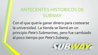 ANTECENTES HISTORICOS DE
SUBWAY
Con el que quería ganar dinero para costearse
la universidad. La tienda se llamó en un
principio Pete's Submarines, pero fue cambiado
al poco tiempo por Pete's Subway.
 