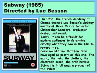 Subway (1985)
Directed by Luc Besson
In 1985, the French Academy of
Cinema deemed Luc Besson's Subway
worthy of three Cesars for actor
Christopher Lambert, production
design, and sound.
Today, it can be difficult for
modern audiences to determine
exactly what they saw in the film to
reward it so.
Some would think that few films
have aged as poorly as this one. The
music, the hair, the clothes, the
electronic score, the arch humour—
Subway is in all ways a product of
the 1980s.
 