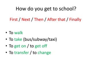 How do you get to school? 
First / Next / Then / After that / Finally 
• To walk 
• To take (bus/subway/taxi) 
• To get on / to get off 
• To transfer / to change 
 
