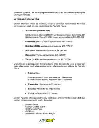 preferidos por ellos. Es decir que pueden crear una línea de variedad que acapare
un mayor mercado.
MEDIDAS DE DESEMPEÑO
Existen diferentes líneas de producto, se van a dar datos aproximados de ventas
por mes en un local, en este caso el local de Palmetto Plaza:
- Submarinos (Sándwiches):
Sándwiches de 30cms ($15000): ventas aproximadas de $20.352.084
Sándwiches de 15cms($7500): ventas aproximadas de $33.107.232
- Ensaladas ($9827): Ventas aproximadas de $523.448
- Bebidas($2800): Ventas aproximadas de $10.727.372
- Adiciones: Ventas aproximadas de $4.233.108
- Domicilios: Ventas aproximadas de $432.000
- Varios ($1900): Ventas aproximadas de $1.732.156
El análisis de la participación de mercado por línea de producto se va a hacer con
base a las ventas mostradas anteriormente, relacionadas con el local de Palmetto
Plaza:
 Submarinos:
Sándwiches de 30cms: Alrededor de 1356 clientes
Sándwiches de 15cms: Alrededor de 4414 clientes
 Ensaladas: Alrededor de 53 clientes
 Bebidas: Alrededor de 3830 clientes
 Varios: Alrededor de 912 clientes
Existen 7 puntos o franquicias Subway nombrados anteriormente en la ciudad, que
pueden considerarse como región de ventas:
- Avenida Sexta
- Subway Ciudad Jardín
- C.C Palmetto Plaza
- C.C Único
- Aeropuerto Alfonso Bonilla Aragón
 