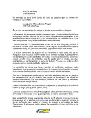 - Parque del Perro
- Subway Oeste
Sin embargo de estos siete puntos de venta se destacan por sus ventas dos
franquicias específicas:
- Aeropuerto Alfonso Bonilla Aragón
- C.C Palmetto Plaza
Ganancias representadas de manera jerárquica a como están nombradas.
La Franquicia del Aeropuerto ha sido nuestra sorpresa y nuestro ataque fuerte hacia
un mercado turístico, por eso ha sido el punto con más ventas generadas, al ser
una franquicia internacional y reconocida mundialmente, ha impactado tanto como
a los emigrantes e inmigrantes nacionales e internacionales.
La Franquicia del C.C Palmetto Plaza es una de las más antiguas junto con la
ubicada en Ciudad Jardín han cautivado con su llegada a los estratos sociales de
clase media-alta y alta, por ende es nuestra segundo local con más ventas.
La imagen corporativa de Subway en la actualidad es vista como una de las
franquicias más cotizadas en el mercado de las comidas rápidas, nuestros clientes
nos conocen por nuestra calidad de productos, nuestros distribuidores, son únicos
porque nuestra línea de alimentos solo la puede proveer ciertas cosechas
autorizadas por La Compañía y la Junta de Subway América, por ende nuestros
productos son de estricta calidad y vigilancia.
La compañía ha hecho una fuerte inversión en publicidad, perifoneo, vallas
publicitarias, que permiten el reconocimiento de nuestra marca, los sitios en donde
se encuentran las franquicias, promociones en ciertas fechas planeadas.
Esto ha conllevado a las grandes ventas en nuestros estrenos como en la franquicia
del Aeropuerto que ha sido un éxito total, aparte de su ubicación, es uno de los
primeros restaurantes que ofrece comida, diferente de café, donas y tradiciones
como dulces de manjar blanco.
Existen comentarios de las personas que compran en el Aeropuerto que dicen que
ha sido el mejor local que han podido poner.
La marca estadounidense ha sabido adaptarse a la evolución del mercado y crear
un modelo de franquicia sólido que asegura su constante expansión y éxito.
Esta compañía ha forjado su prestigio a través de 45 años de funcionamiento. Un
largo periodo en el que los emprendedores que la fundaron supieron tomarse el
tiempo suficiente para probar el modelo de negocio y comprobar su éxito.
Exactamente 9 años para recién adoptar la expansión a través del sistema de
franquicias.
 