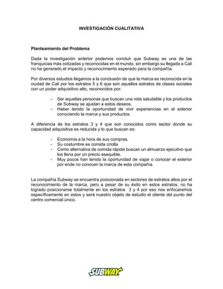 INVESTIGACIÓN CUALITATIVA
Planteamiento del Problema
Dada la investigación anterior podemos concluir que Subway es una de las
franquicias más cotizadas y reconocidas en el mundo, sin embargo su llegada a Cali
no ha generado el impacto y reconocimiento esperado para la compañía.
Por diversos estudios llegamos a la conclusión de que la marca es reconocida en la
ciudad de Cali por los estratos 5 y 6 que son aquellos estratos de clases sociales
con un poder adquisitivo alto, reconocidos por:
- Ser aquellas personas que buscan una vida saludable y los productos
de Subway se ajustan a estos deseos.
- Haber tenido la oportunidad de vivir experiencias en el exterior
conociendo la marca y sus productos.
A diferencia de los estratos 3 y 4 que son conocidos como sector donde su
capacidad adquisitiva es reducida y lo que buscan es:
- Economía a la hora de sus compras.
- Su costumbre es comida criolla
- Como alternativa de comida rápida buscan un almuerzo ejecutivo que
los llena por un precio asequible.
- Muy pocos han tenido la oportunidad de viajar o conocer el exterior
por ende no conocen la marca de esta compañía.
La compañía Subway se encuentra posicionada en sectores de estratos altos por el
reconocimiento de la marca, pero a pesar de su éxito en estos estratos, no ha
logrado posicionarse totalmente en los estratos 3 y 4 por eso nos enfocaremos
específicamente en estos y será nuestro objeto de estudio el cliente del punto del
centro comercial único.
 