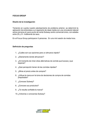 FOCUS GROUP
Diseño de la investigación
Teniendo en cuanta nuestro planteamiento de problema anterior, se determinó la
aplicación de entrevistas a un segmento de clase media con una vinculación laboral
activa cercana al nuevo punto de venta Subway centro comercial único, con edades
entre 25 y 31. Indiferente de sexo.
En el Focus Group participaron 5 personas. En una mini sesión de media hora.
Definición de preguntas
1. ¿Cuáles son sus opciones para un almuerzo rápido?
2. ¿Diariamente donde almuerzan?
3. ¿Al momento de mirar otras alternativas de comida que buscas y que
esperas?
4. ¿Qué percepción tienen de las comidas rápidas?
5. ¿Miras el precio antes de comprar?
6. ¿Influye la marca en la toma de decisiones de compra de comidas
preparadas?
7. ¿Conoces Subway?
8. ¿Conoces sus productos?
9. ¿Te resulta confiable la marca?
10.¿Volverías o conocerías Subway?
 