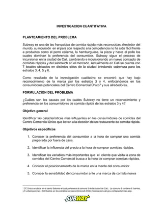 INVESTIGACION CUANTITATIVA
PLANTEAMIENTO DEL PROBLEMA
Subway es una de las franquicias de comida rápida más reconocidas alrededor del
mundo, su incursión en el país con respecto a la competencia no ha sido fácil frente
a productos como el perro caliente, la hamburguesa, la pizza y hasta el pollo los
cuales dominan la preferencia del consumidor. Subway sigue el proceso de
incursionar en la ciudad de Cali, cambiando e incursionando un nuevo concepto de
comidas rápidas y del sándwich en el mercado. Actualmente en Cali se cuenta con
7 locales ubicados en distintos sitios de la ciudad brindando cobertura para los
estratos 3, 4, 5 y 6.
Como resultado de la investigación cualitativa se encontró que hay bajo
reconocimiento de la marca por los estratos 3 y 4, enfocándonos en los
consumidores potenciales del Centro Comercial Único1 y sus alrededores.
FORMULACION DEL PROBLEMA
¿Cuáles son las causas por los cuales Subway no tiene un reconocimiento y
preferencia en los consumidores de comida rápida de los estratos 3 y 4?
Objetivo general
Identificar las características más influyentes en los consumidores de comidas del
Centro Comercial Único que llevan a la elección de un restaurante de comida rápida.
Objetivos específicos
1. Conocer la preferencia del consumidor a la hora de comprar una comida
preparada por fuera de casa.
2. Identificar la influencia del precio a la hora de comprar comidas rápidas.
3. Identificar las variables más importantes que el cliente que visita la zona de
comidas del Centro Comercial busca a la hora de comprar comidas rápidas.
4. Conocer el posicionamiento de la marca en la mente del consumidor
5. Conocer la sensibilidad del consumidor ante una marca de comida nueva
1
CC Único se ubica en el barrio Salomia el cual pertenece al comuna 5 de la ciudad de Cali,: La comuna 5 contiene 6 barrios,
y 6 urbanizaciones distribuidos en los estratos socioeconómicos3,4,http://planeacion.cali.gov.co/dapweb/index.asp-
 