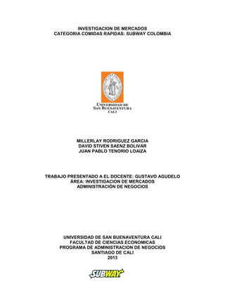 INVESTIGACION DE MERCADOS
CATEGORIA COMIDAS RAPIDAS: SUBWAY COLOMBIA
MILLERLAY RODRIGUEZ GARCIA
DAVID STIVEN SAENZ BOLIVAR
JUAN PABLO TENORIO LOAIZA
TRABAJO PRESENTADO A EL DOCENTE: GUSTAVO AGUDELO
ÁREA: INVESTIGACION DE MERCADOS
ADMINISTRACIÓN DE NEGOCIOS
UNIVERSIDAD DE SAN BUENAVENTURA CALI
FACULTAD DE CIENCIAS ECONOMICAS
PROGRAMA DE ADMINISTRACION DE NEGOCIOS
SANTIAGO DE CALI
2013
 