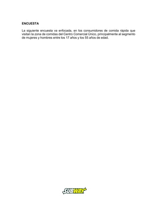 ENCUESTA
La siguiente encuesta va enfocada, en los consumidores de comida rápida que
visitan la zona de comidas del Centro Comercial Único, principalmente al segmento
de mujeres y hombres entre los 17 años y los 55 años de edad.
 