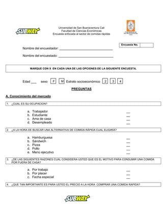 Universidad de San Buenaventura Cali
Facultad de Ciencias Económicas
Encuesta enfocada al sector de comidas rápidas
Nombre del encuestador: ______________________________
Nombre del encuestado: _______________________________
MARQUE CON X EN CADA UNA DE LAS OPCIONES DE LA SIGUIENTE ENCUESTA.
Edad ___ sexo Estrato socioeconómico
PREGUNTAS
A. Conocimiento del mercado
1. ¿CUAL ES SU OCUPACION?
a. Trabajador __
b. Estudiante __
c. Ama de casa __
d. Desempleado __
2. ¿A LA HORA DE BUSCAR UNA ALTERNATIVA DE COMIDA RÁPIDA CUAL ELIGIRÍA?
a. Hamburguesa __
b. Sándwich __
c. Pizza __
d. Pollo __
e. Menú ejecutivo __
3. ¿DE LAS SIGUIENTES RAZONES CUAL CONSIDERA USTED QUE ES EL MOTIVO PARA CONSUMIR UNA COMIDA
POR FUERA DE CASA?
a. Por trabajo __
b. Por placer __
c. Fecha especial __
4. ¿QUE TAN IMPORTANTE ES PARA USTED EL PRECIO A LA HORA COMPRAR UNA COMIDA RAPIDA?
Encuesta No.
F M 432
 