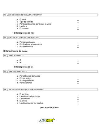 10. ¿QUE ES LO QUE TE RESULTA ATRACTIVO?
a. El local __
b. Tipo de comida __
c. Por la cantidad de gente que lo visita __
d. La oferta __
e. El nombre __
Si la respuesta es no:
11. ¿POR QUE NO TE RESULTA ATRACTIVO?
a. Por desconfianza __
b. Por fidelidad a una marca __
c. Por indiferencia __
B.Conocimiento de marca
12. ¿CONOCE SUBWAY?
a. Si __
b. No __
Si la respuesta es sí:
13. ¿COMO LO CONOCISTE?
a. Por el Centro Comercial __
b. Por un amigo __
c. Por la publicidad __
d. Por las ofertas __
14. ¿QUE ES LO QUE MAS TE GUSTA DE SUBWAY?
a. El servicio __
b. La calidad del producto __
c. La cantidad __
d. El precio __
e. La ubicación de los locales __
¡MUCHAS GRACIAS!
 
