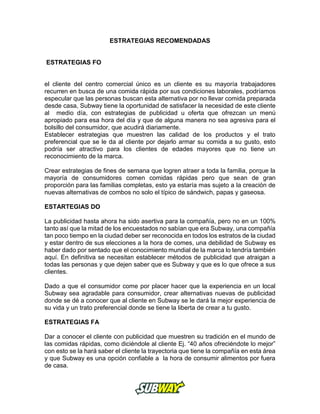 ESTRATEGIAS RECOMENDADAS
ESTRATEGIAS FO
el cliente del centro comercial único es un cliente es su mayoría trabajadores
recurren en busca de una comida rápida por sus condiciones laborales, podríamos
especular que las personas buscan esta alternativa por no llevar comida preparada
desde casa, Subway tiene la oportunidad de satisfacer la necesidad de este cliente
al medio día, con estrategias de publicidad u oferta que ofrezcan un menú
apropiado para esa hora del día y que de alguna manera no sea agresiva para el
bolsillo del consumidor, que acudirá diariamente.
Establecer estrategias que muestren las calidad de los productos y el trato
preferencial que se le da al cliente por dejarlo armar su comida a su gusto, esto
podría ser atractivo para los clientes de edades mayores que no tiene un
reconocimiento de la marca.
Crear estrategias de fines de semana que logren atraer a toda la familia, porque la
mayoría de consumidores comen comidas rápidas pero que sean de gran
proporción para las familias completas, esto ya estaría mas sujeto a la creación de
nuevas alternativas de combos no solo el típico de sándwich, papas y gaseosa.
ESTARTEGIAS DO
La publicidad hasta ahora ha sido asertiva para la compañía, pero no en un 100%
tanto así que la mitad de los encuestados no sabían que era Subway, una compañía
tan poco tiempo en la ciudad deber ser reconocida en todos los estratos de la ciudad
y estar dentro de sus elecciones a la hora de comes, una debilidad de Subway es
haber dado por sentado que el conocimiento mundial de la marca lo tendría también
aquí. En definitiva se necesitan establecer métodos de publicidad que atraigan a
todas las personas y que dejen saber que es Subway y que es lo que ofrece a sus
clientes.
Dado a que el consumidor come por placer hacer que la experiencia en un local
Subway sea agradable para consumidor, crear alternativas nuevas de publicidad
donde se dé a conocer que al cliente en Subway se le dará la mejor experiencia de
su vida y un trato preferencial donde se tiene la liberta de crear a tu gusto.
ESTRATEGIAS FA
Dar a conocer el cliente con publicidad que muestren su tradición en el mundo de
las comidas rápidas, como diciéndole al cliente Ej. “40 años ofreciéndote lo mejor”
con esto se la hará saber el cliente la trayectoria que tiene la compañía en esta área
y que Subway es una opción confiable a la hora de consumir alimentos por fuera
de casa.
 