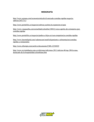 WEBGRAFÍA
http://www.semana.com/economia/articulo/el-mercado-comidas-rapidas-negocio-
sabroso/265173-3
http://www.portafolio.co/negocios/subway-acelera-la-expansion-el-pais
http://www.vanguardia.com/actualidad/colombia/180412-crece-apetito-de-extranjeros-por-
comidas-rapidas
http://www.portafolio.co/negocios/padres-e-hijos-avivan-competencia-comidas-rapidas
http://www.lanotadigital.com/vademecum/small/alojamiento-y-alimentacion/comidas-
rapidas-y-restaurantes
http://www.eltiempo.com/archivo/documento/CMS-12356925
http://www.revistalabarra.com.co/ediciones/ediciones-2011/edicion-46/top-100-lo-mas-
destacado-de-la-hospitalidad-colombiana.htm
 